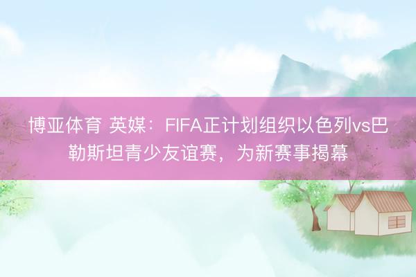 博亚体育 英媒：FIFA正计划组织以色列vs巴勒斯坦青少友谊赛，为新赛事揭幕