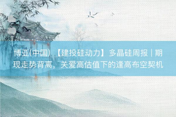 博亚(中国) 【建投硅动力】多晶硅周报 | 期现走势背离，关爱高估值下的逢高布空契机