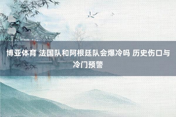 博亚体育 法国队和阿根廷队会爆冷吗 历史伤口与冷门预警