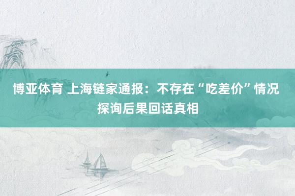 博亚体育 上海链家通报:不存在“吃差价”情况 探询后果回话真相