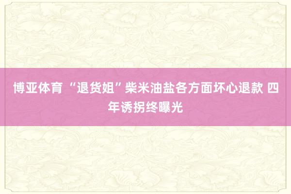 博亚体育 “退货姐”柴米油盐各方面坏心退款 四年诱拐终曝光