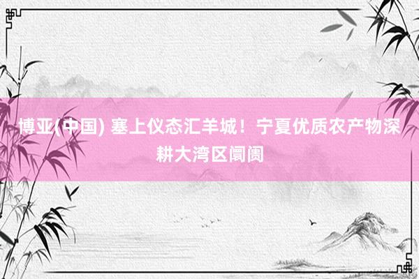 博亚(中国) 塞上仪态汇羊城!宁夏优质农产物深耕大湾区阛阓