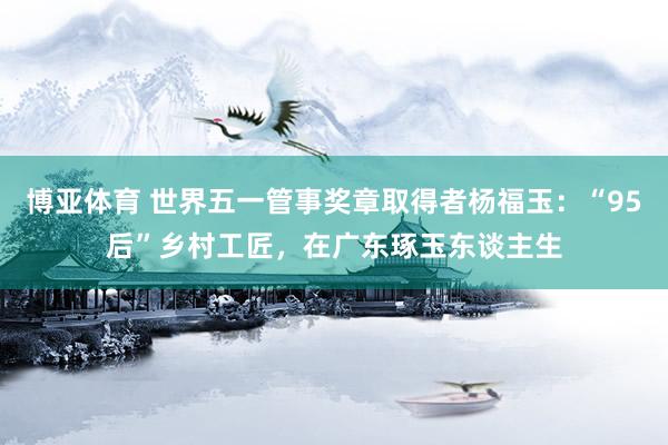 博亚体育 世界五一管事奖章取得者杨福玉：“95后”乡村工匠，在广东琢玉东谈主生