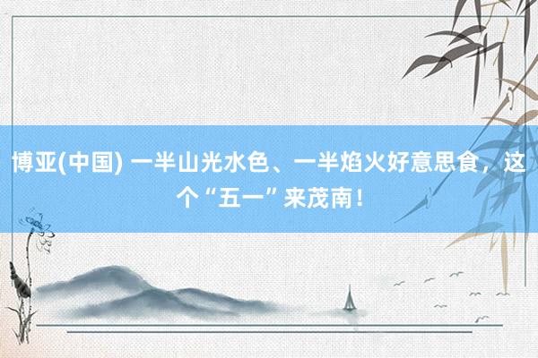 博亚(中国) 一半山光水色、一半焰火好意思食，这个“五一”来茂南！