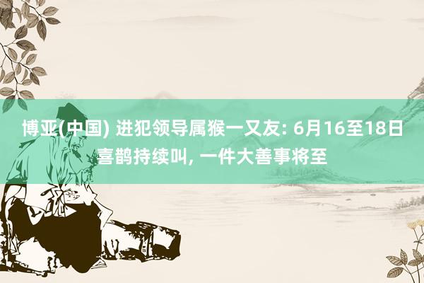 博亚(中国) 进犯领导属猴一又友: 6月16至18日喜鹊持续叫， 一件大善事将至