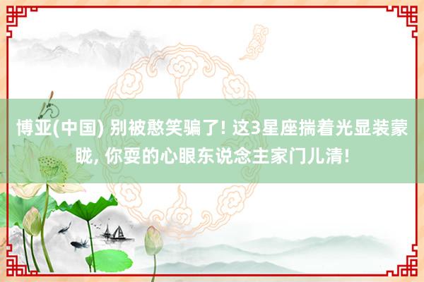 博亚(中国) 别被憨笑骗了! 这3星座揣着光显装蒙眬， 你耍的心眼东说念主家门儿清!
