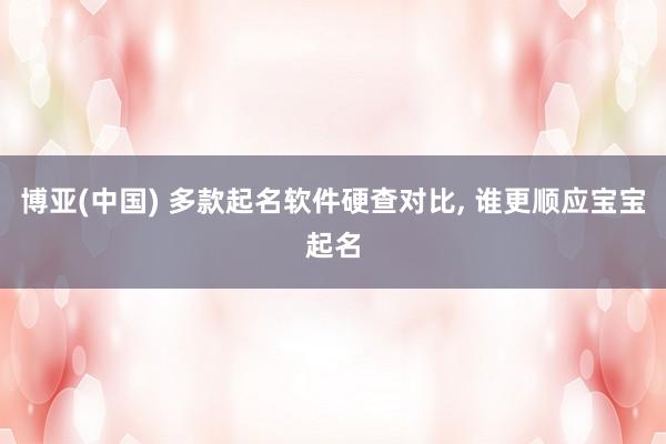 博亚(中国) 多款起名软件硬查对比， 谁更顺应宝宝起名
