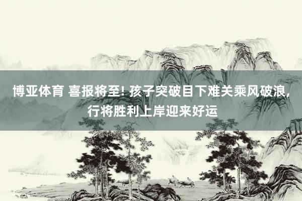 博亚体育 喜报将至! 孩子突破目下难关乘风破浪， 行将胜利上岸迎来好运