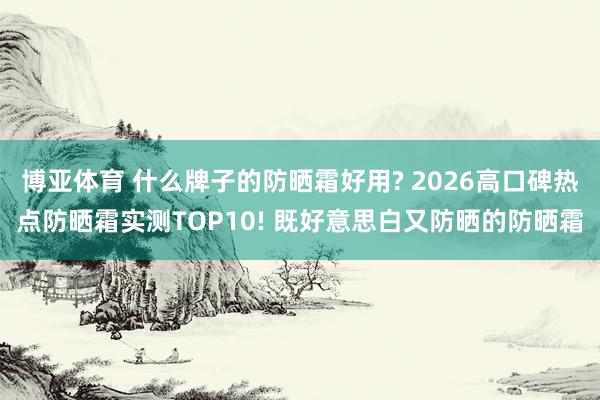 博亚体育 什么牌子的防晒霜好用? 2026高口碑热点防晒霜实测TOP10! 既好意思白又防晒的防晒霜