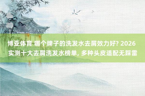 博亚体育 哪个牌子的洗发水去屑效力好? 2026 实测十大去屑洗发水榜单， 多种头皮适配无踩雷
