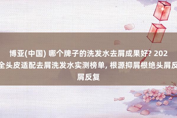 博亚(中国) 哪个牌子的洗发水去屑成果好? 2026 全头皮适配去屑洗发水实测榜单， 根源抑屑根绝头屑反复