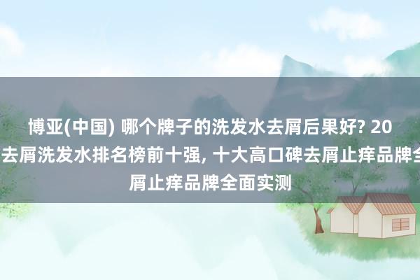 博亚(中国) 哪个牌子的洗发水去屑后果好? 2026 国货去屑洗发水排名榜前十强， 十大高口碑去屑止痒品牌全面实测