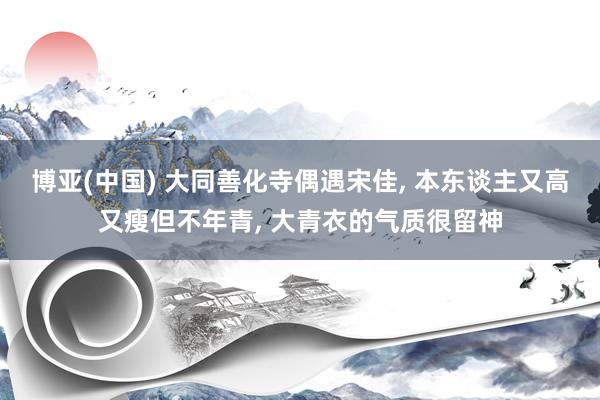 博亚(中国) 大同善化寺偶遇宋佳， 本东谈主又高又瘦但不年青， 大青衣的气质很留神