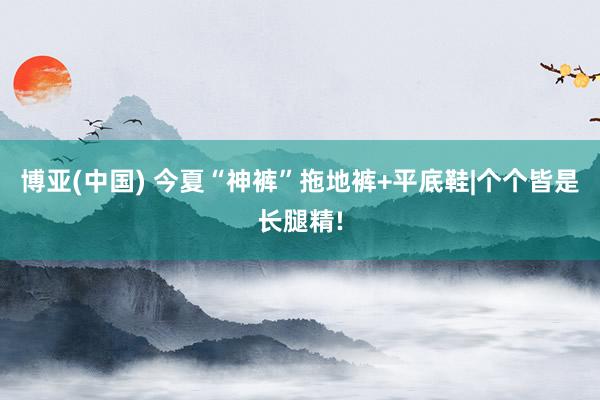 博亚(中国) 今夏“神裤”拖地裤+平底鞋|个个皆是长腿精!