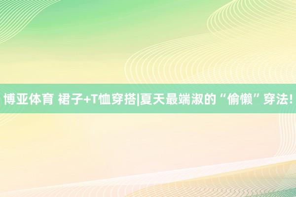 博亚体育 裙子+T恤穿搭|夏天最端淑的“偷懒”穿法!