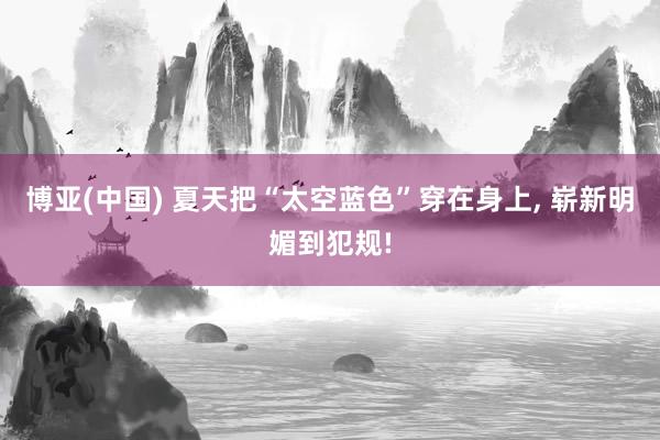 博亚(中国) 夏天把“太空蓝色”穿在身上， 崭新明媚到犯规!