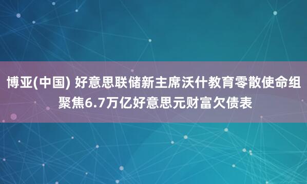 博亚(中国) 好意思联储新主席沃什教育零散使命组 聚焦6.7万亿好意思元财富欠债表