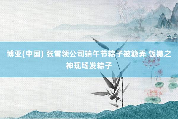 博亚(中国) 张雪领公司端午节粽子被簸弄 饭撒之神现场发粽子