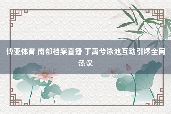 博亚体育 南部档案直播 丁禹兮泳池互动引爆全网热议