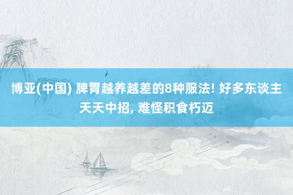 博亚(中国) 脾胃越养越差的8种服法! 好多东谈主天天中招， 难怪积食朽迈