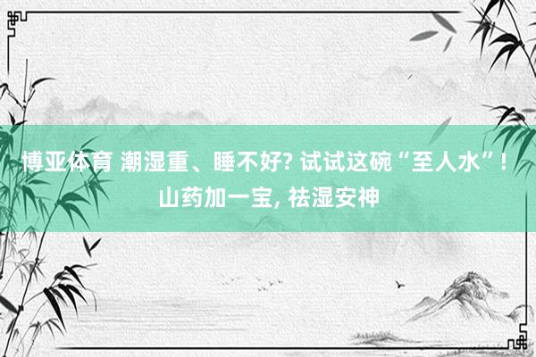 博亚体育 潮湿重、睡不好? 试试这碗“至人水”! 山药加一宝， 祛湿安神