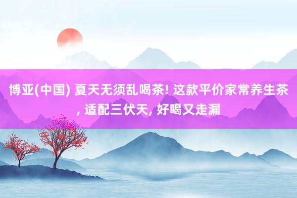 博亚(中国) 夏天无须乱喝茶! 这款平价家常养生茶, 适配三伏天, 好喝又走漏